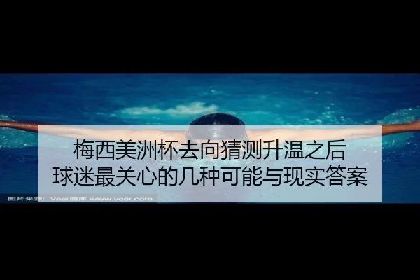 梅西美洲杯去向猜测升温之后 球迷最关心的几种可能与现实答案 - sporttery.cn